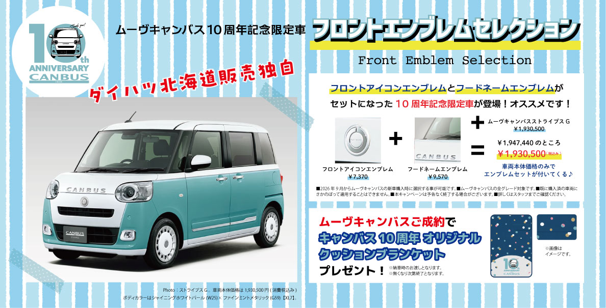 10th ANNIVERSARY CANBUS ムーヴキャンバス10周年記念限定車 フロントエンブレムセレクション Front Emblem Selection ダイハツ北海道販売独自 フロントアイコンエンブレムとフードネームエンブレムがセットになった10周年記念限定車が登場！オススメです！ フロントアイコンエンブレム ¥7,370 フードネームエンブレム ¥9,570 ＋ ムーヴキャンバス ストライプス G ¥1,930,500 ＋ ¥1,947,400のところ ¥1,930,500（税込み） 車両本体価格のみでエンブレムセットが付いてくる♪ ■2026年9月からムーヴキャンバスの新車購入時に選択できる専用デザインです。■ムーヴキャンバスの全グレード対象です。■既に購入済の車両にさかのぼって適用することはできません。■本キャンペーンは予告なく終了する場合がございます。詳しくはスタッフまでご確認ください。 ムーヴキャンバスご成約で キャンバス10周年 オリジナル クッションブランケット プレゼント！ ※納車時のお渡しとなります。無くなり次第終了となります。 ※画像はイメージです。 Photo：ストライプス G　車両本体価格は1,930,500円（消費税込み） ボディカラーはシャイニングホワイトパール（W25）×ファインミントメタリック（G59）［XU7］。